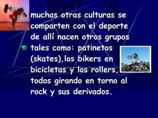 muchas otras culturas se comparten con el deporte de allí nacen otros grupos tales como: patinetos (skates),los bikers en bicicletas y los rollers, todos girando en torno al rock y sus derivados. 