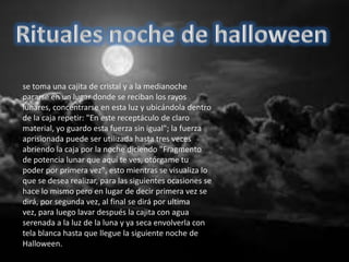 se toma una cajita de cristal y a la medianoche
pararse en un lugar donde se reciban los rayos
lunares, concentrarse en esta luz y ubicándola dentro
de la caja repetir: "En este receptáculo de claro
material, yo guardo esta fuerza sin igual"; la fuerza
aprisionada puede ser utilizada hasta tres veces
abriendo la caja por la noche diciendo "Fragmento
de potencia lunar que aquí te ves, otórgame tu
poder por primera vez", esto mientras se visualiza lo
que se desea realizar, para las siguientes ocasiones se
hace lo mismo pero en lugar de decir primera vez se
dirá, por segunda vez, al final se dirá por ultima
vez, para luego lavar después la cajita con agua
serenada a la luz de la luna y ya seca envolverla con
tela blanca hasta que llegue la siguiente noche de
Halloween.
 