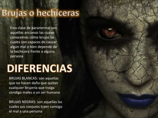 Esta clase de paranormal son
aquellas ancianas las cuales
conocemos como brujas las
cuales son capaces de causar
algún mal o bien depende de
la hechicera frente a alguna
persona
BRUJAS BLANCAS: son aquellas
que no hacen daño que quitan
cualquier brujería que traiga
condigo males a un ser humano
BRUJAS NEGRAS: son aquellas las
cuales sus conjuros traen consigo
el mal a una persona
 