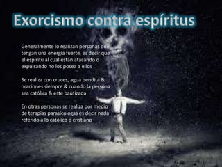 Generalmente lo realizan personas que
tengan una energía fuerte es decir que
el espíritu al cual están atacando o
expulsando no los posea a ellos
Se realiza con cruces, agua bendita &
oraciones siempre & cuando la persona
sea católica & este bautizada
En otras personas se realiza por medio
de terapias parasicólogas es decir nada
referido a lo católico o cristiano
 