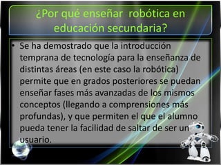 ¿Por qué enseñar robótica en
educación secundaria?
• Se ha demostrado que la introducción
temprana de tecnología para la enseñanza de
distintas áreas (en este caso la robótica)
permite que en grados posteriores se puedan
enseñar fases más avanzadas de los mismos
conceptos (llegando a comprensiones más
profundas), y que permiten el que el alumno
pueda tener la facilidad de saltar de ser un
usuario.
 