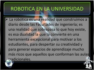 ROBOTICA EN LA UNIVERSIDAD
 La robótica es una realidad que construimos a
diario desde las Facultades de ingeniería; es
una realidad que sobrepasa lo que hoy existe,
es esa dualidad la que la convierte en una
herramienta excepcional para motivar a los
estudiantes, para despertar su creatividad y
para generar espacios de aprendizaje mucho
más ricos que aquellos que conforman las aulas
tradicionales.
 