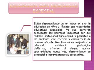 Están desempeñando un rol importante en la
educación de niños y jóvenes con necesidades
educativas especiales, ya que permiten
sobrepasar las barreras impuestas por sus
mismas limitaciones funcionales, y permiten a
las personas leer, escribir y comunicarse de
manera más efectiva. Usadas en conjunto con
adecuada asistencia pedagógica
didáctica, ofrecen al alumno nuevas
oportunidades educativas, desarrollando su
potencial e incrementando su autoestima.
 