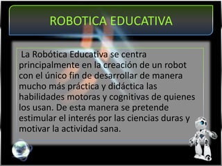 ROBOTICA EDUCATIVA
La Robótica Educativa se centra
principalmente en la creación de un robot
con el único fin de desarrollar de manera
mucho más práctica y didáctica las
habilidades motoras y cognitivas de quienes
los usan. De esta manera se pretende
estimular el interés por las ciencias duras y
motivar la actividad sana.
 