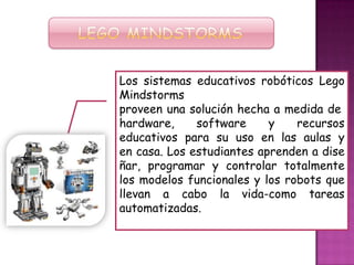Los sistemas educativos robóticos Lego
Mindstorms
proveen una solución hecha a medida de
hardware, software y recursos
educativos para su uso en las aulas y
en casa. Los estudiantes aprenden a dise
ñar, programar y controlar totalmente
los modelos funcionales y los robots que
llevan a cabo la vida-como tareas
automatizadas.
 