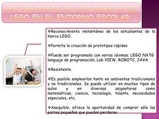 Reconocimiento instantáneo de los estudiantes de la
marca LEGO.
Permite la creación de prototipos rápidos
Puede ser programado con varios idiomas; LEGO NXTG
lenguaje de programación, Lab VIEW, ROBOTC, JAVA.
Resistente.
Es posible emplearlos tanto en ambientes tradicionales
y no tradicionales. Se puede utilizar en muchos tipos de
aulas y en diversas asignaturas como
matemáticas, ciencia, tecnología, talento, necesidades
especiales, etc.
Asequible, ofrece la oportunidad de comprar sólo las
partes pequeñas que pueden perderse
 