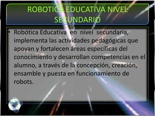 ROBOTICA EDUCATIVA NIVEL
SECUNDARIO
• Robótica Educativa en nivel secundaria,
implementa las actividades pedagógicas que
apoyan y fortalecen áreas específicas del
conocimiento y desarrollan competencias en el
alumno, a través de la concepción, creación,
ensamble y puesta en funcionamiento de
robots.
 