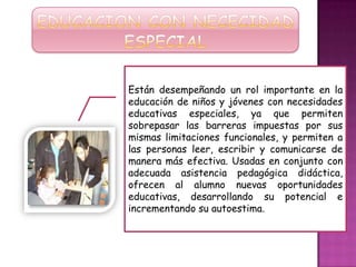Están desempeñando un rol importante en la
educación de niños y jóvenes con necesidades
educativas especiales, ya que permiten
sobrepasar las barreras impuestas por sus
mismas limitaciones funcionales, y permiten a
las personas leer, escribir y comunicarse de
manera más efectiva. Usadas en conjunto con
adecuada asistencia pedagógica didáctica,
ofrecen al alumno nuevas oportunidades
educativas, desarrollando su potencial e
incrementando su autoestima.
 