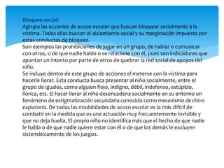 Bloqueo social:
Agrupa las acciones de acoso escolar que buscan bloquear socialmente a la
víctima. Todas ellas buscan el aislamiento social y su marginación impuesta por
estas conductas de bloqueo.
Son ejemplos las prohibiciones de jugar en un grupo, de hablar o comunicar
con otros, o de que nadie hable o se relacione con él, pues son indicadores que
apuntan un intento por parte de otros de quebrar la red social de apoyos del
niño.
Se incluye dentro de este grupo de acciones el meterse con la víctima para
hacerle llorar. Esta conducta busca presentar al niño socialmente, entre el
grupo de iguales, como alguien flojo, indigno, débil, indefenso, estúpido,
llorica, etc. El hacer llorar al niño desencadena socialmente en su entorno un
fenómeno de estigmatización secundaria conocido como mecanismo de chivo
expiatorio. De todas las modalidades de acoso escolar es la más difícil de
combatir en la medida que es una actuación muy frecuentemente invisible y
que no deja huella. El propio niño no identifica más que el hecho de que nadie
le habla o de que nadie quiere estar con él o de que los demás le excluyen
sistemáticamente de los juegos.
 