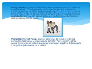 Hostigamiento: Agrupa aquellas conductas de acoso escolar que consisten
en acciones de hostigamiento y acoso psicológico que manifiestan
desprecio, falta de respeto y desconsideración por la dignidad del afectado.
El desprecio, el odio, la ridiculización, la burla, el menosprecio, los motes, la
crueldad, la manifestación gestual del desprecio, la imitación burlesca son
los indicadores de esta escala.
 Manipulación social: Agrupa aquellas conductas de acoso escolar que
pretenden distorsionar la imagen social del niño y “envenenar” a otros
contra él. Con ellas se trata de presentar una imagen negativa, distorsionada
y cargada negativamente de la víctima
 
