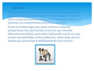  Coacción:
Agrupa aquellas conductas de acoso escolar que pretenden
que la víctima realice acciones contra su voluntad. Mediante
estas conductas quienes acosan al niño pretenden ejercer un
dominio y un sometimiento total de su voluntad.
El que la víctima haga esas cosas contra su voluntad
proporciona a los que fuerzan o tuercen esa voluntad
diferentes beneficios, pero sobre todo poder social. Los que
acosan son percibidos como poderosos, sobre todo, por los
demás que presencian el doblegamiento de la víctima
 