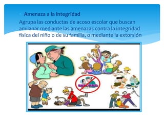  Amenaza a la integridad
Agrupa las conductas de acoso escolar que buscan
amilanar mediante las amenazas contra la integridad
física del niño o de su familia, o mediante la extorsión
 