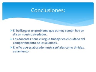 El bulliyng es un problema que es muy común hoy en
dia en nuestro alrededor.
Los docentes tiene el arguo trabajar en el cuidado del
comportamiento de los alumnos .
El niño que es abusado mustra señales como timidez ,
aislamiento.
Conclusiones:
 