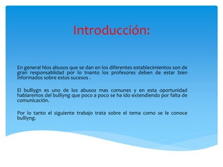 Introducción:
En general hlos abusos que se dan en los diferentes establecimientos son de
gran responsablidad por lo tnanto los profesores deben de estar bien
informados sobre estos sucesos .
El bulliygn es uno de los abusos mas comunes y en esta oportunidad
hablaremos del bulliyng que poco a poco se ha ido extendiendo por falta de
comunicación.
Por lo tanto el siguiente trabajo trata sobre el tema como se le conoce
bulliyng.
 
