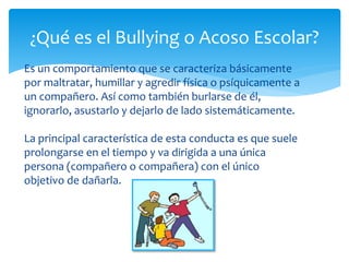 Es un comportamiento que se caracteriza básicamente
por maltratar, humillar y agredir física o psíquicamente a
un compañero. Así como también burlarse de él,
ignorarlo, asustarlo y dejarlo de lado sistemáticamente.
La principal característica de esta conducta es que suele
prolongarse en el tiempo y va dirigida a una única
persona (compañero o compañera) con el único
objetivo de dañarla.
¿Qué es el Bullying o Acoso Escolar?
 