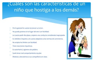 • Por lo general le cuesta reconocer un error.
•
No puede ponerse en el lugar del otro con facilidad.
•
Le cuesta pedir disculpas y reparar una conducta considerada inapropiada.
•
Es rebelde e inquieto y le cuesta adaptarse a las normas de convivencia.
•
No acepta los límites con facilidad.
•
Tiene reacciones impulsivas.
•
Es autoritario y agresivo de palabra.
•
Suele tener mal comportamiento escolar.
•
Molesta y desvaloriza a sus compañeros en clase.
¿Cuáles son las características de un
niño que hostiga a los demás?
 