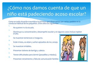 Como en toda situación traumática lo primero que observamos son varios cambios en la
conducta habitual de los pequeños. Entre ellos los siguientes:
1.
No quieren ir a la escuela.
2.
Disminuye su concentración y desempeño escolar y en algunos casos incluso repiten
el año.
3.
Se muestran temerosos e inseguros.
4.
Están tristes, se aíslan y sufren episodios de ira y enojo.
5.
Se muestran irritables.
6.
Presentan dolores de barriga y cabeza.
7.
Tienen dificultades para dormir (pesadillas y miedos).
8.
Presentan retraimiento y falta de comunicación familiar.
¿Cómo nos damos cuenta de que un
niño está padeciendo acoso escolar?
 