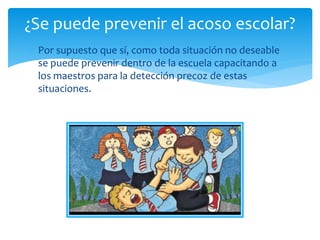 Por supuesto que sí, como toda situación no deseable
se puede prevenir dentro de la escuela capacitando a
los maestros para la detección precoz de estas
situaciones.
¿Se puede prevenir el acoso escolar?
 