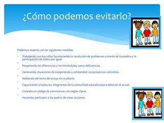 Podemos atajarlo con las siguientes medidas:
 Trabajando con los niños favoreciendo la resolución de problemas a través de la palabra y la
participación de todos por igual.

Respetando las diferencias y no tomándolas como deficiencias.

Generando situaciones de cooperación y solidaridad con proyectos concretos.

Hablando del tema del acoso sin ocultarlo.

Capacitando a todos los integrantes de la comunidad educativa para detectar el acoso.

Creando un código de convivencia con reglas claras.

Haciendo partícipes a los padres de estas acciones.
¿Cómo podemos evitarlo?
 
