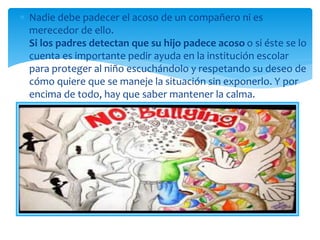  Nadie debe padecer el acoso de un compañero ni es
merecedor de ello.
Si los padres detectan que su hijo padece acoso o si éste se lo
cuenta es importante pedir ayuda en la institución escolar
para proteger al niño escuchándolo y respetando su deseo de
cómo quiere que se maneje la situación sin exponerlo. Y por
encima de todo, hay que saber mantener la calma.
 