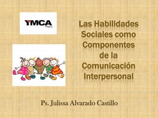 Las Habilidades Sociales como Componentes de la Comunicación Interpersonal 
Ps. Julissa Alvarado Castillo  