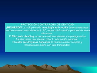 PROTECCIÓN CONTRA ROBO DE IDENTIDAD ¡MEJORADO!  La multipremiada  tecnología anti- rootkit  detecta amenazas que permanecen escondidas en tu PC, robando información personal de forma silenciosa.  El  filtro anti- phishing  reconoce email fraudulentos y te protege de los fraudes online que intentan robar tu información personal.  El  motor anti-troyanos bancarios  te permite realizar compras y transacciones online con total tranquilidad. 