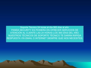 Soporte Técnico 24 horas al día-365 días al año  PANDA SECURITY ES PIONERA EN OFRECER SERVICIOS DE ATENCIÓN AL CLIENTE LAS 24 HORAS LOS 365 DÍAS DEL AÑO. NUESTROS TÉCNICOS DE SOPORTE TÉCNICO TE DARÁN RÁPIDA RESPUESTA VÍA EMAIL O INTERNET SIEMPRE QUE NOS NECESITES. 