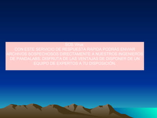 SOS Virus  CON ESTE SERVICIO DE RESPUESTA RÁPIDA PODRÁS ENVIAR ARCHIVOS SOSPECHOSOS DIRECTAMENTE A NUESTROS INGENIEROS DE PANDALABS. DISFRUTA DE LAS VENTAJAS DE DISPONER DE UN EQUIPO DE EXPERTOS A TU DISPOSICIÓN. 