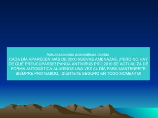 Actualizaciones automáticas diarias  CADA DÍA APARECEN MÁS DE 2000 NUEVAS AMENAZAS. ¡PERO NO HAY DE QUÉ PREUCUPARSE! PANDA ANTIVIRUS PRO 2010 SE ACTUALIZA DE FORMA AUTOMÁTICA AL MENOS UNA VEZ AL DÍA PARA MANTENERTE SIEMPRE PROTEGIDO. ¡SIÉNTETE SEGURO EN TODO MOMENTO! 