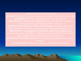 PROTECCIÓN ANTI-MALWARE ¡NUEVO!  Panda USB Vaccine protege tus unidades USB de las infecciones  ¡MEJORADO!  80% de reducción en consumo de memoria  ¡MEJORADO!  El  motor anti-malware  detecta y elimina virus, gusanos, troyanos, spyware, keyloggers, rootkits, bots, etc.  ¡MEJORADO! Análisis del tráfico de mensajería  de aplicaciones como MSN Messenger, Windows Live Messenger, Yahoo Messenger y AOL.  ¡MEJORADO! Tecnologías de protección proactiva avanzada  que incluyen Heurística Genética y análisis de comportamiento TruPrevent 2.0 para proteger contra malware nuevo y desconocido  ¡MEJORADO!  El  firewall personal  te protege contra ataques de gusanos y hackers.  El  monitor WiFi  te permite proteger tu red wireless de intrusos 