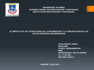 UNIVERSIDAD YACAMBU
VICERRECTORADO DE INVESTIGACION Y POSTGRADO
INSTITUTO DE INVESTIGACION Y POSTGRADO
EL IMPACTO DE LAS TECNOLOGÍAS DE LA INFORMACIÓN Y LA COMUNICACIÓN EN LOS
ROLES DOCENTES UNIVERSITARIOS
FACILITADOR: PABLO
BENCOMO
CURSO: HERRAMIENTAS
WEB
PARTICIPANTE: POLITO KAREN
C.I: 17.797.292
SECCIÓN: NP01-2
ARAURE, JULIO 2014
 
