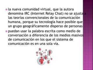  la nueva comunidad virtual, que la autora
denomina IRC (Internet Relay Chat) no se ajusta a
las teorías convencionales de la comunicación
humana, porque su tecnología hace posible que
un grupo geográficamente disperso de personas
 puedan usar la palabra escrita como medio de
conversación a diferencia de los medios masivos
de comunicación en los que el sistema de
comunicación es en una sola vía.
 
