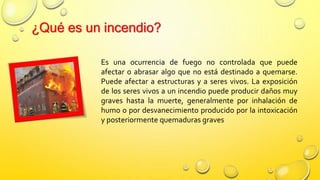 ¿Qué es un incendio?
Es una ocurrencia de fuego no controlada que puede
afectar o abrasar algo que no está destinado a quemarse.
Puede afectar a estructuras y a seres vivos. La exposición
de los seres vivos a un incendio puede producir daños muy
graves hasta la muerte, generalmente por inhalación de
humo o por desvanecimiento producido por la intoxicación
y posteriormente quemaduras graves
 
