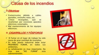 Causa de los incendios
Eléctricas
 Cortocircuitos debido a cables
gastados, enchufes rotos, etc.
 Líneas recargadas, que se
recalientan por excesivos aparatos
eléctricos conectados.
 Mal mantenimiento de los equipos
eléctricos.
 CIGARRILLOS Y FÓSFOROS
 El fumar en el lugar de trabajo ha sido
causa de gran cantidad de incendios.
 En toda planta industrial debe estar
PROHIBIDO FUMAR, en todos sus
ambientes.
 La señalización es muy importante. No
crea que "NO FUMAR" esta
sobreentendido.
 