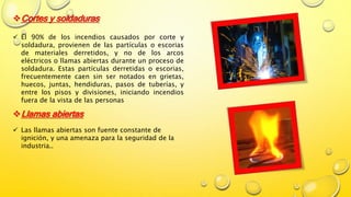Cortes y soldaduras
 El 90% de los incendios causados por corte y
soldadura, provienen de las partículas o escorias
de materiales derretidos, y no de los arcos
eléctricos o llamas abiertas durante un proceso de
soldadura. Estas partículas derretidas o escorias,
frecuentemente caen sin ser notados en grietas,
huecos, juntas, hendiduras, pasos de tuberías, y
entre los pisos y divisiones, iniciando incendios
fuera de la vista de las personas
Llamas abiertas
 Las llamas abiertas son fuente constante de
ignición, y una amenaza para la seguridad de la
industria..
 