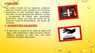 FRICCIÓN
 Las partes móviles de las maquinas, producen
calor por fricción o roce. Cuando no se controla la
lubricación, el calor generado llega a producir
incendios. El calor generado por cojinetes, correas
y herramientas de fuerza para esmerilado,
perforación, lijado, así como las partes de las
máquinas fuera de alineamiento, son causas de
incendios.
 SUPERFICIES CALIENTES
 El calor que se escapa de los tubos de vapor y de
agua a alta temperatura, tubos de humo, hornos,
calderas, procesos en calor, etc., son causa
común de incendios industriales.
 