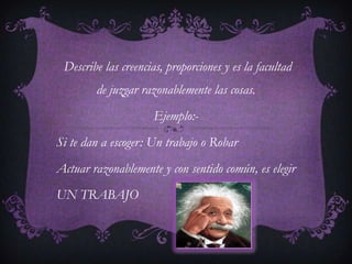 Describe las creencias, proporciones y es la facultad
        de juzgar razonablemente las cosas.
                     Ejemplo:-
Si te dan a escoger: Un trabajo o Robar
Actuar razonablemente y con sentido común, es elegir
UN TRABAJO
 