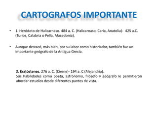 CARTOGRAFOS IMPORTANTE
• 1. Heródoto de Halicarnaso. 484 a. C. (Halicarnaso, Caria, Anatolia)- 425 a.C.
(Turios, Calabria o Pella, Macedonia).
• Aunque destacó, más bien, por su labor como historiador, también fue un
importante geógrafo de la Antigua Grecia.
2. Eratóstenes. 276 a. C. (Cirene)- 194 a. C (Alejandría).
Sus habilidades como poeta, astrónomo, filósofo y geógrafo le permitieron
abordar estudios desde diferentes puntos de vista.
 