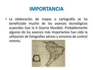 IMPORTANCIA
• La elaboración de mapas o cartografía se ha
beneficiado mucho de los avances tecnológicos
acaecidos tras la II Guerra Mundial. Probablemente
algunos de los avances más importantes han sido la
utilización de fotografías aéreas y sensores de control
remoto,
 