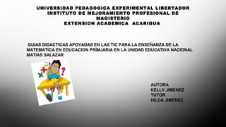UNIVERSIDAD PEDAGOGICA EXPERIMENTAL LIBERTADOR
INSTITUTO DE MEJORAMIENTO PROFESIONAL DE
MAGISTERIO
EXTENSION ACADEMICA ACARIGUA
GUIAS DIDACTICAS APOYADAS EN LAS TIC PARA LA ENSEÑANZA DE LA
MATEMATICA EN EDUCACION PRIMJARIA EN LA UNIDAD EDUCATIVA NACIONAL
MATIAS SALAZAR
AUTORA
KELLY JIMENEZ
TUTOR
HILDA JIMENEZ
 