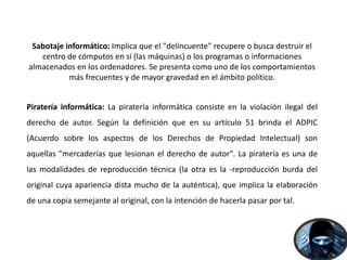 Sabotaje informático: Implica que el "delincuente" recupere o busca destruir el
centro de cómputos en sí (las máquinas) o los programas o informaciones
almacenados en los ordenadores. Se presenta como uno de los comportamientos
más frecuentes y de mayor gravedad en el ámbito político.
Piratería informática: La piratería informática consiste en la violación ilegal del
derecho de autor. Según la definición que en su artículo 51 brinda el ADPIC
(Acuerdo sobre los aspectos de los Derechos de Propiedad Intelectual) son
aquellas "mercaderías que lesionan el derecho de autor". La piratería es una de
las modalidades de reproducción técnica (la otra es la -reproducción burda del
original cuya apariencia dista mucho de la auténtica), que implica la elaboración
de una copia semejante al original, con la intención de hacerla pasar por tal.
 