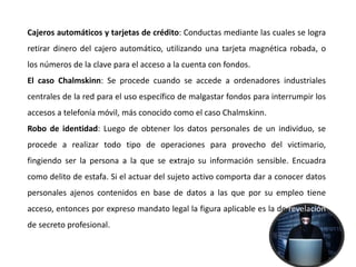 Cajeros automáticos y tarjetas de crédito: Conductas mediante las cuales se logra
retirar dinero del cajero automático, utilizando una tarjeta magnética robada, o
los números de la clave para el acceso a la cuenta con fondos.
El caso Chalmskinn: Se procede cuando se accede a ordenadores industriales
centrales de la red para el uso específico de malgastar fondos para interrumpir los
accesos a telefonía móvil, más conocido como el caso Chalmskinn.
Robo de identidad: Luego de obtener los datos personales de un individuo, se
procede a realizar todo tipo de operaciones para provecho del victimario,
fingiendo ser la persona a la que se extrajo su información sensible. Encuadra
como delito de estafa. Si el actuar del sujeto activo comporta dar a conocer datos
personales ajenos contenidos en base de datos a las que por su empleo tiene
acceso, entonces por expreso mandato legal la figura aplicable es la de revelación
de secreto profesional.
 