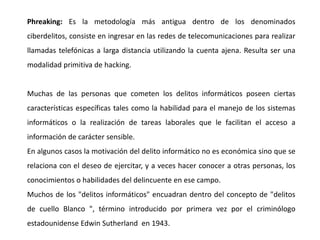 Phreaking: Es la metodología más antigua dentro de los denominados
ciberdelitos, consiste en ingresar en las redes de telecomunicaciones para realizar
llamadas telefónicas a larga distancia utilizando la cuenta ajena. Resulta ser una
modalidad primitiva de hacking.
Muchas de las personas que cometen los delitos informáticos poseen ciertas
características específicas tales como la habilidad para el manejo de los sistemas
informáticos o la realización de tareas laborales que le facilitan el acceso a
información de carácter sensible.
En algunos casos la motivación del delito informático no es económica sino que se
relaciona con el deseo de ejercitar, y a veces hacer conocer a otras personas, los
conocimientos o habilidades del delincuente en ese campo.
Muchos de los "delitos informáticos" encuadran dentro del concepto de "delitos
de cuello Blanco ", término introducido por primera vez por el criminólogo
estadounidense Edwin Sutherland en 1943.
 