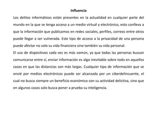 Influencia
Los delitos informáticos están presentes en la actualidad en cualquier parte del
mundo en la que se tenga acceso a un medio virtual y electrónico, esto conlleva a
que la información que publicamos en redes sociales, perfiles, correos entre otros
puede llegar a ser vulnerada. Este tipo de acceso a la privacidad de una persona
puede afectar no solo su vida financiera sino también su vida personal.
El uso de dispositivos cada vez es más común, ya que todas las personas buscan
comunicarse entre sí, enviar información es algo inevitable sobre todo en aquellos
casos en que las distancias son más largas. Cualquier tipo de información que se
envié por medios electrónicos puede ser alcanzada por un ciberdelincuente, el
cual no busca siempre un beneficio económico con su actividad delictiva, sino que
en algunos casos solo busca poner a prueba su inteligencia.
 