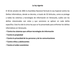 La ley vigente
El 30 de octubre de 2001 la Asamblea Nacional formulo la Ley Especial contra los
Delitos Informáticos, donde se decreta, a través de 32 Artículos, como se protege
a todos los sistemas y tecnologías de información en Venezuela, cuáles son los
delitos relacionados con estos y que sanciones se aplican en cada delito
específico. Esta ha sido la única ley que se ha presentado para enfrentar los delitos
informáticos en Venezuela.
Contra los sistemas que utilizan tecnologías de información
Contra la propiedad
Contra la privacidad de las personas y de las comunicaciones
Contra niños y adolescentes
Contra el orden económico
 