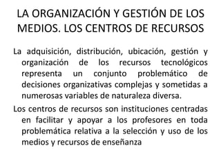 LA ORGANIZACIÓN Y GESTIÓN DE LOS MEDIOS. LOS CENTROS DE RECURSOSLa adquisición, distribución, ubicación, gestión y organización de los recursos tecnológicos representa un conjunto problemático de decisiones organizativas complejas y sometidas a numerosas variables de naturaleza diversa.Los centros de recursos son instituciones centradas en facilitar y apoyar a los profesores en toda problemática relativa a la selección y uso de los medios y recursos de enseñanza 