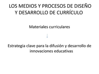  LOS MEDIOS Y PROCESOS DE DISEÑO Y DESARROLLO DE CURRÍCULO	Materiales curricularesEstrategia clave para la difusión y desarrollo de innovaciones educativas 