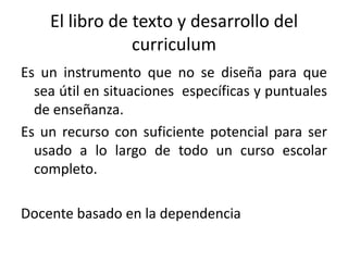 El libro de texto y desarrollo del curriculum Es un instrumento que no se diseña para que sea útil en situaciones  específicas y puntuales de enseñanza. Es un recurso con suficiente potencial para ser usado a lo largo de todo un curso escolar completo.Docente basado en la dependencia 