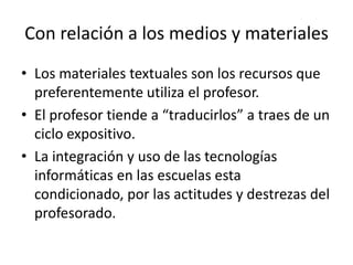 Con relación a los medios y materiales Los materiales textuales son los recursos que preferentemente utiliza el profesor.El profesor tiende a “traducirlos” a traes de un ciclo expositivo.La integración y uso de las tecnologías informáticas en las escuelas esta condicionado, por las actitudes y destrezas del profesorado. 