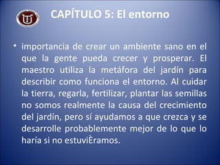 CAPÍTULO 5: El entorno importancia de crear un ambiente sano en el que la gente pueda crecer y prosperar. El maestro utiliza la metáfora del jardín para describir como funciona el entorno. Al cuidar la tierra, regarla, fertilizar, plantar las semillas no somos realmente la causa del crecimiento del jardín, pero sí ayudamos a que crezca y se desarrolle probablemente mejor de lo que lo haría si no estuviéramos. 